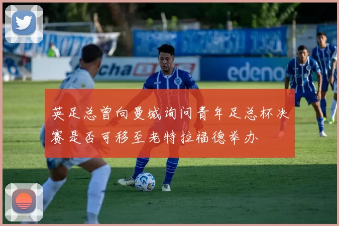 英足总曾向曼城询问青年足总杯决赛是否可移至老特拉福德举办