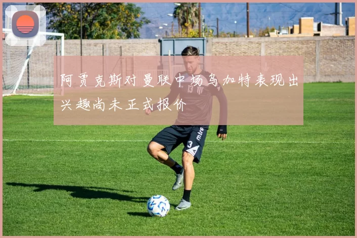 阿贾克斯对曼联中场乌加特表现出兴趣尚未正式报价