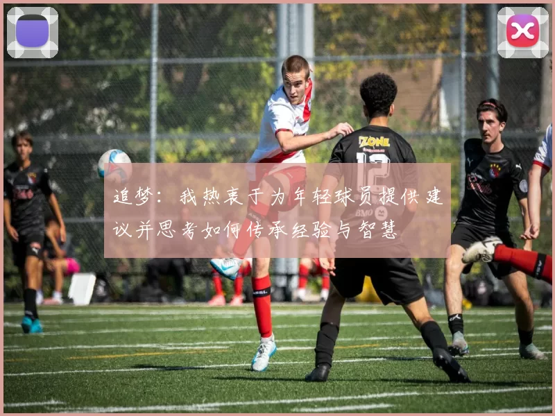 追梦：我热衷于为年轻球员提供建议并思考如何传承经验与智慧