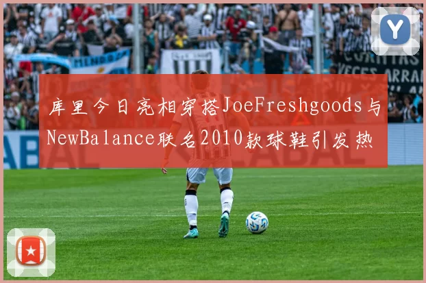 库里今日亮相穿搭JoeFreshgoods与NewBalance联名2010款球鞋引发热议
