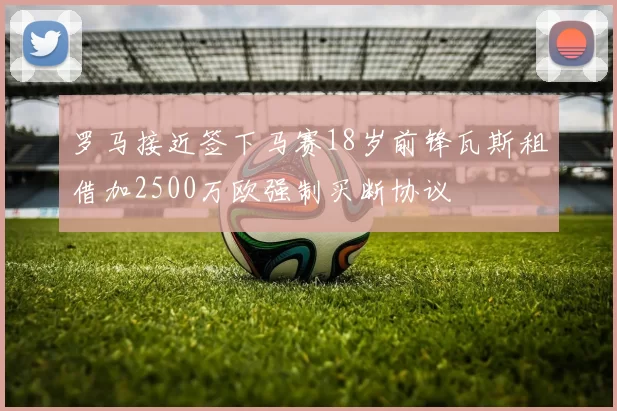 罗马接近签下马赛18岁前锋瓦斯租借加2500万欧强制买断协议