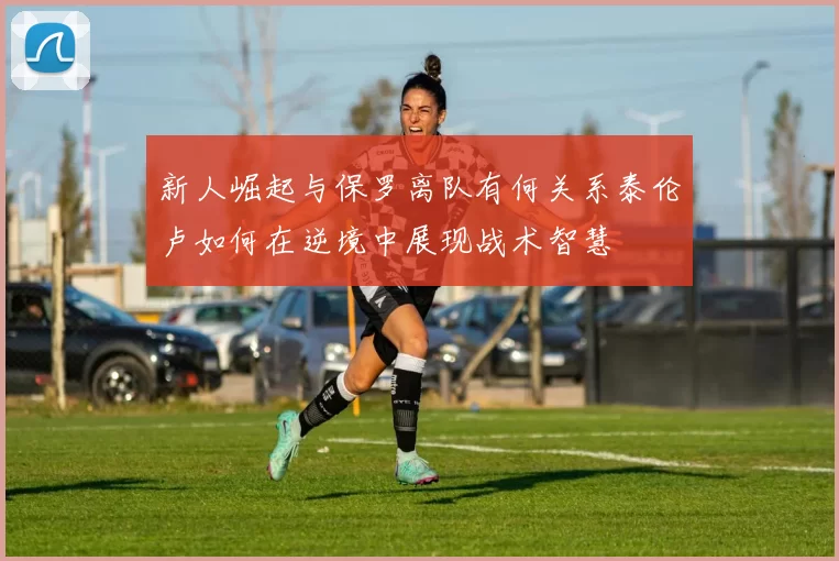 新人崛起与保罗离队有何关系泰伦卢如何在逆境中展现战术智慧