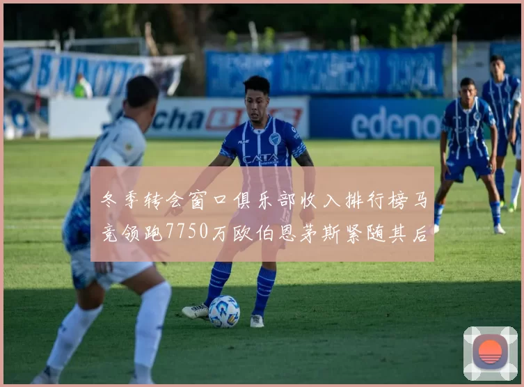 冬季转会窗口俱乐部收入排行榜马竞领跑7750万欧伯恩茅斯紧随其后7200万欧