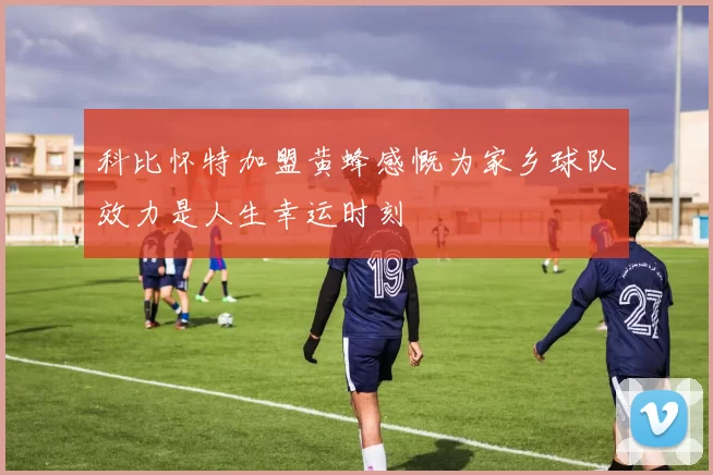 科比怀特加盟黄蜂感慨为家乡球队效力是人生幸运时刻